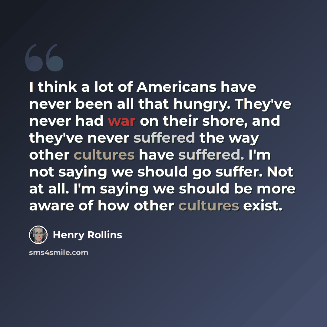 “I think a lot of Americans have never been all that hungry. They've never had war on their shore, and they've never suffered the way other cultures have suffered. I'm not saying we should go suffer. Not at all. I'm saying we should be more aware of how other cultures exist.” quote by Henry Rollins