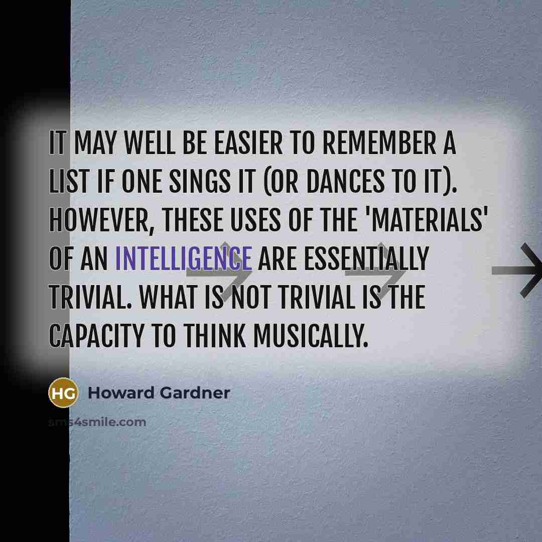 “It may well be easier to remember a list if one sings it (or dances to it). However, these uses of the 'materials' of an intelligence are essentially trivial. What is not trivial is the capacity to think musically.” quote by Howard Gardner