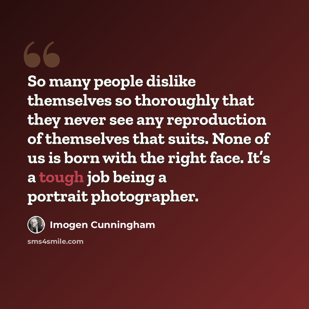“So many people dislike themselves so thoroughly that they never see any reproduction of themselves that suits. None of us is born with the right face. It’s a tough job being a portrait photographer.” quote by Imogen Cunningham
