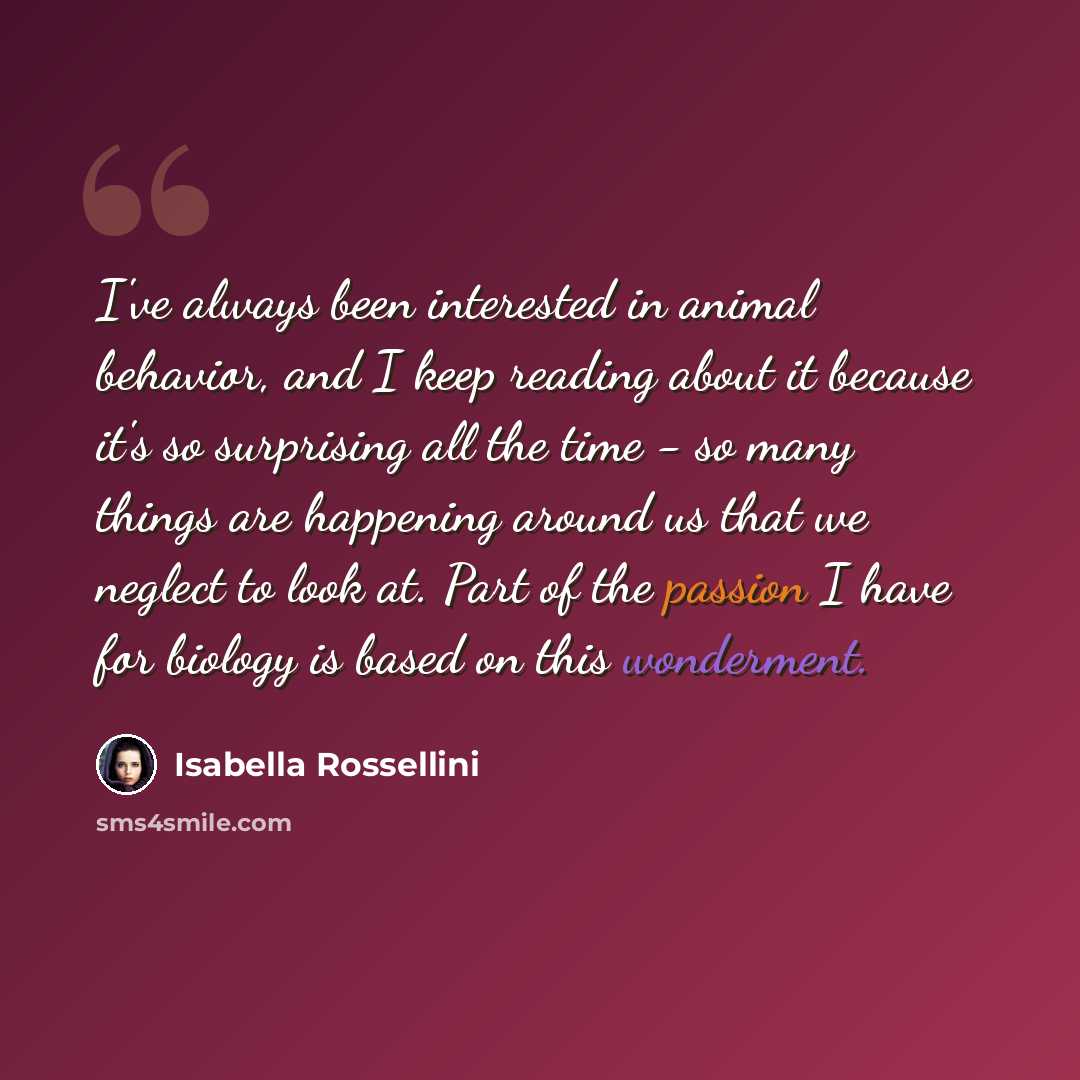 “I've always been interested in animal behavior, and I keep reading about it because it's so surprising all the time - so many things are happening around us that we neglect to look at. Part of the passion I have for biology is based on this wonderment.” quote by Isabella Rossellini
