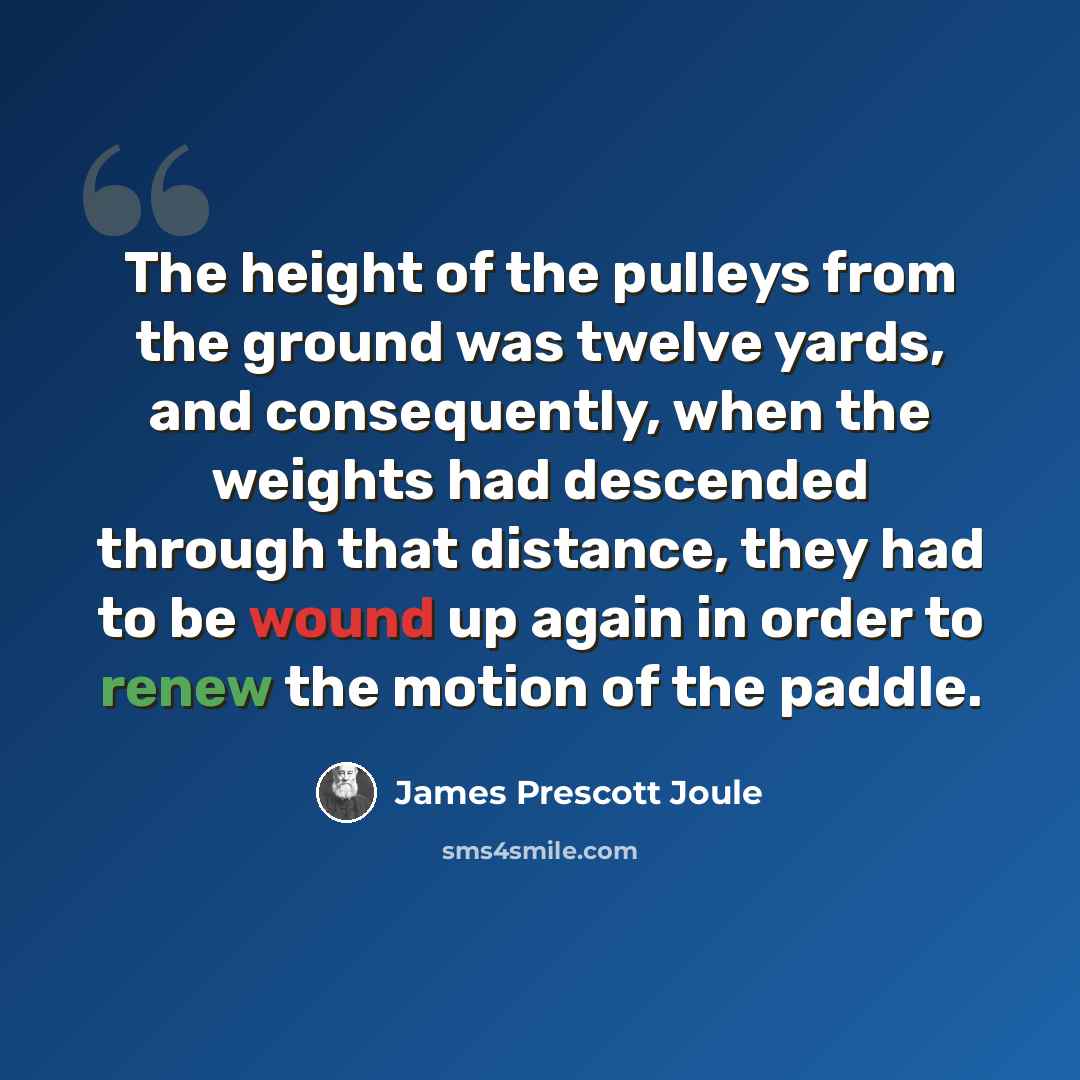“The height of the pulleys from the ground was twelve yards, and consequently, when the weights had descended through that distance, they had to be wound up again in order to renew the motion of the paddle.” quote by James Prescott Joule