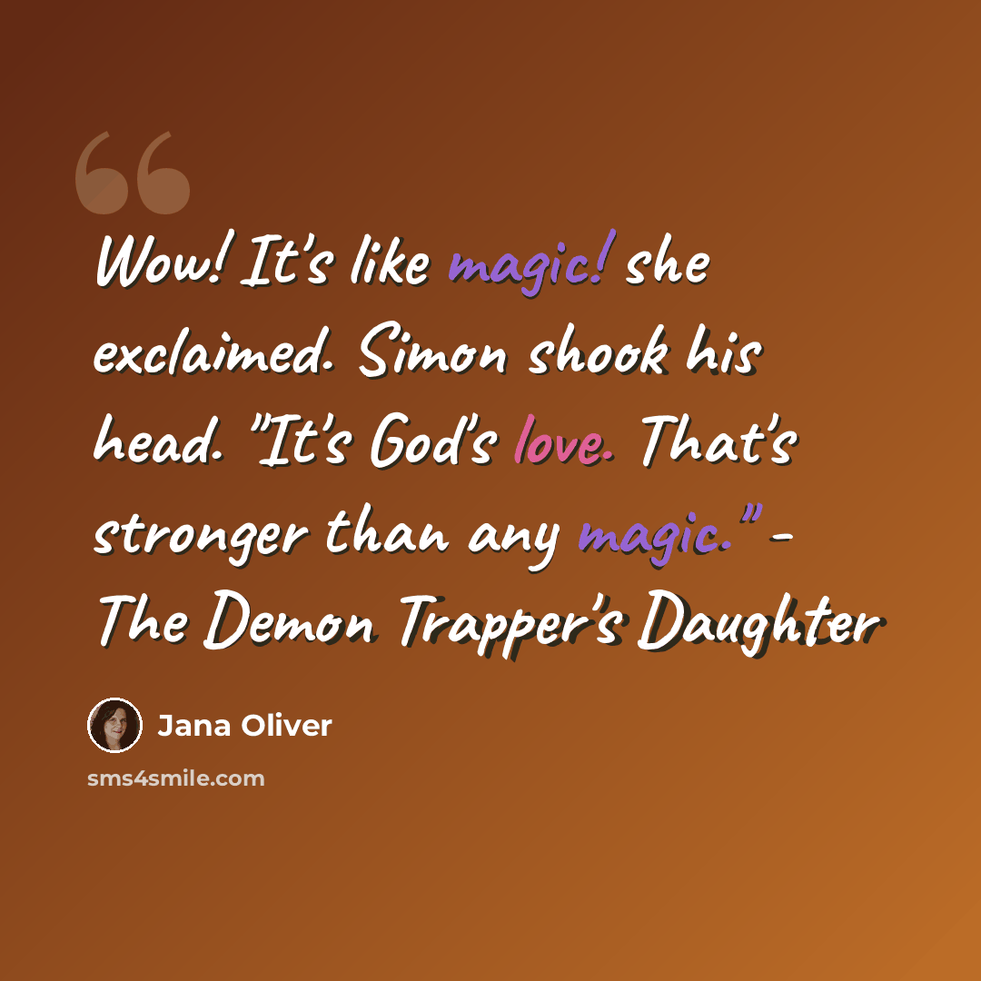 “Wow! It's like magic! she exclaimed. Simon shook his head. "It's God's love. That's stronger than any magic." - The Demon Trapper's Daughter” quote by Jana Oliver