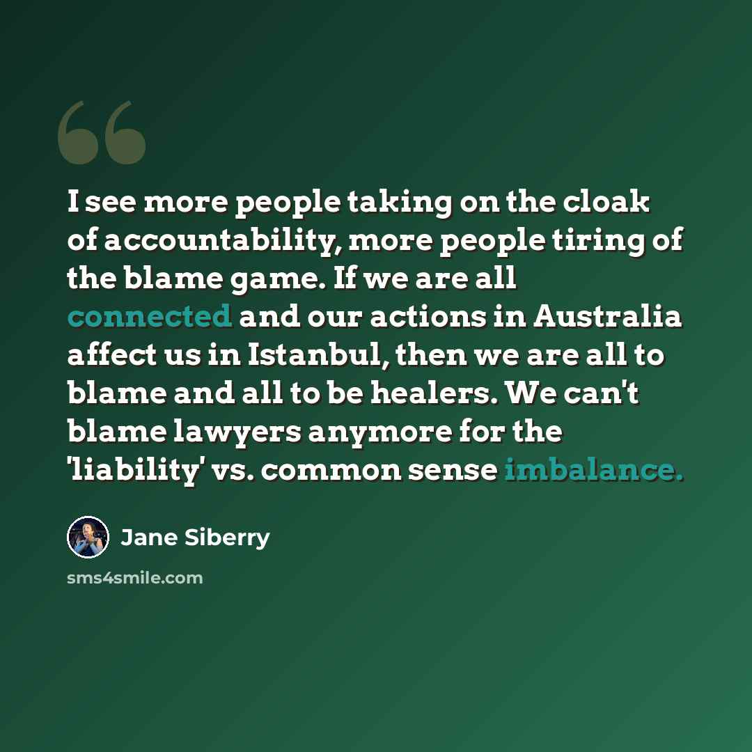 “I see more people taking on the cloak of accountability, more people tiring of the blame game. If we are all connected and our actions in Australia affect us in Istanbul, then we are all to blame and all to be healers. We can't blame lawyers anymore for the 'liability' vs. common sense imbalance.” quote by Jane Siberry