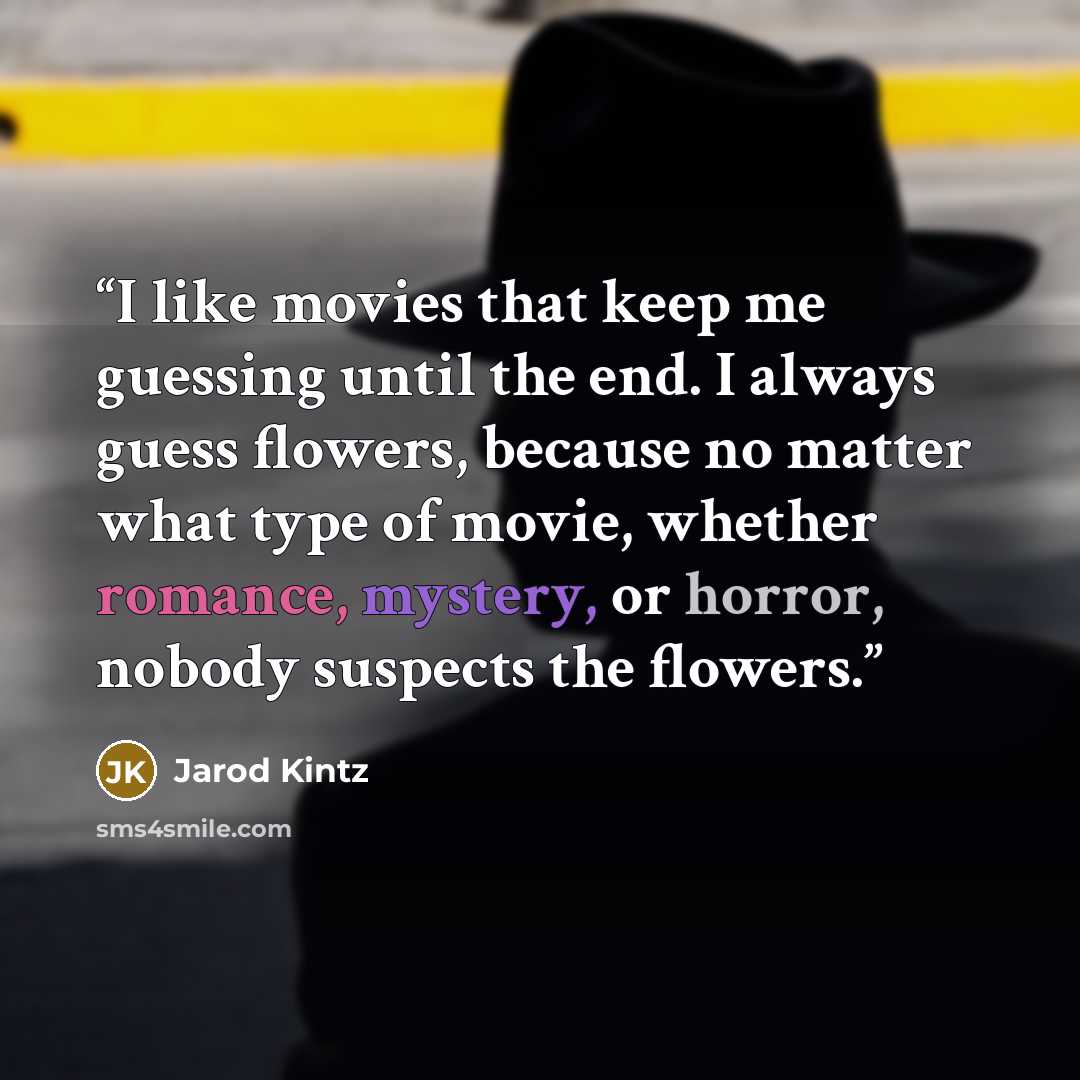 “I like movies that keep me guessing until the end. I always guess flowers, because no matter what type of movie, whether romance, mystery, or horror, nobody suspects the flowers.” quote by Jarod Kintz