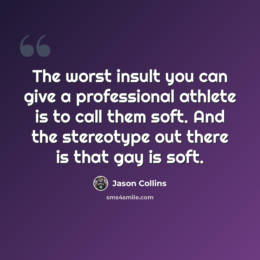 “The worst insult you can give a professional athlete is to call them soft. And the stereotype out there is that gay is soft.” quote by Jason Collins