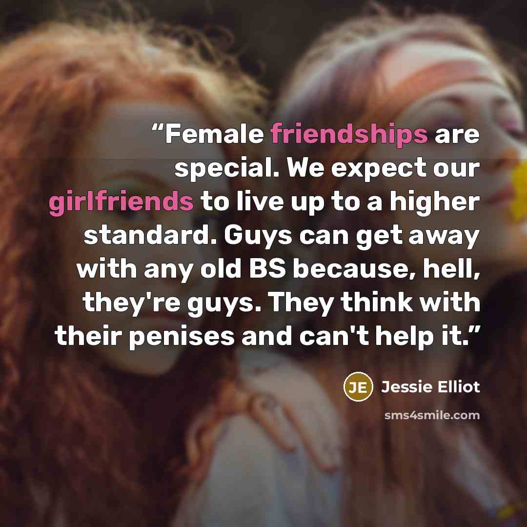 “Female friendships are special. We expect our girlfriends to live up to a higher standard. Guys can get away with any old BS because, hell, they're guys. They think with their penises and can't help it.” quote by Jessie Elliot
