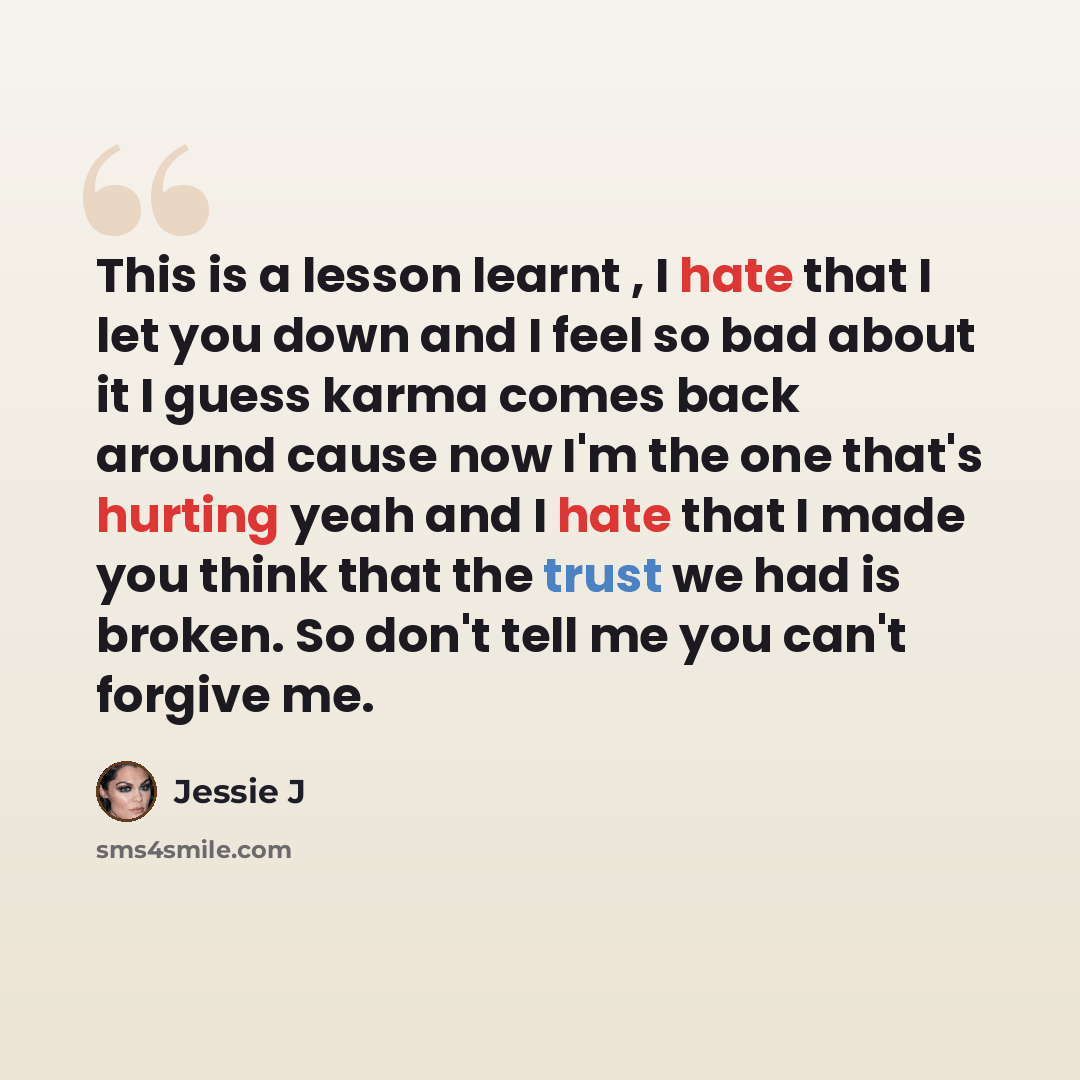 “This is a lesson learnt , I hate that I let you down and I feel so bad about it I guess karma comes back around cause now I'm the one that's hurting yeah and I hate that I made you think that the trust we had is broken. So don't tell me you can't forgive me.” quote by Jessie J