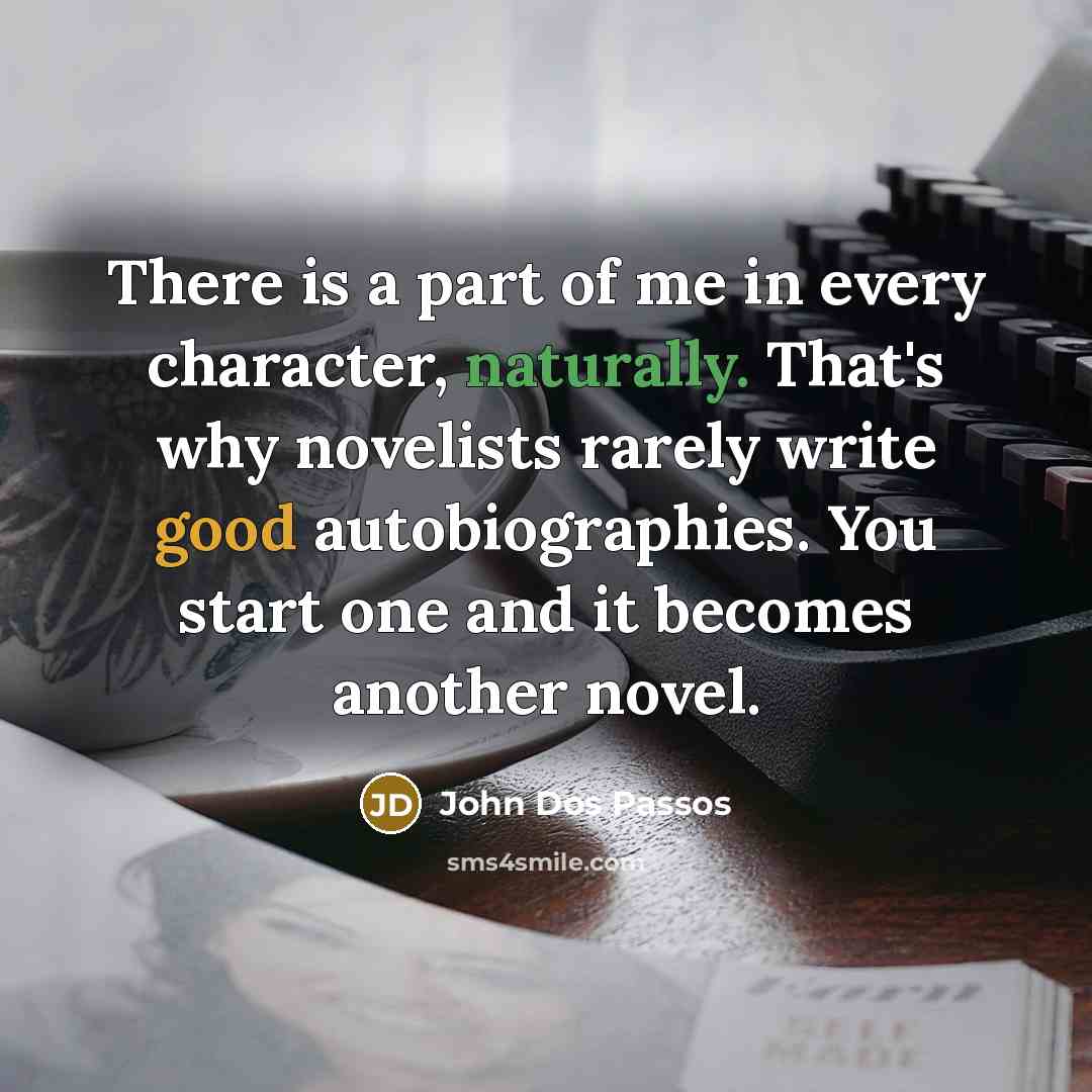 “There is a part of me in every character, naturally. That's why novelists rarely write good autobiographies. You start one and it becomes another novel.” quote by John Dos Passos