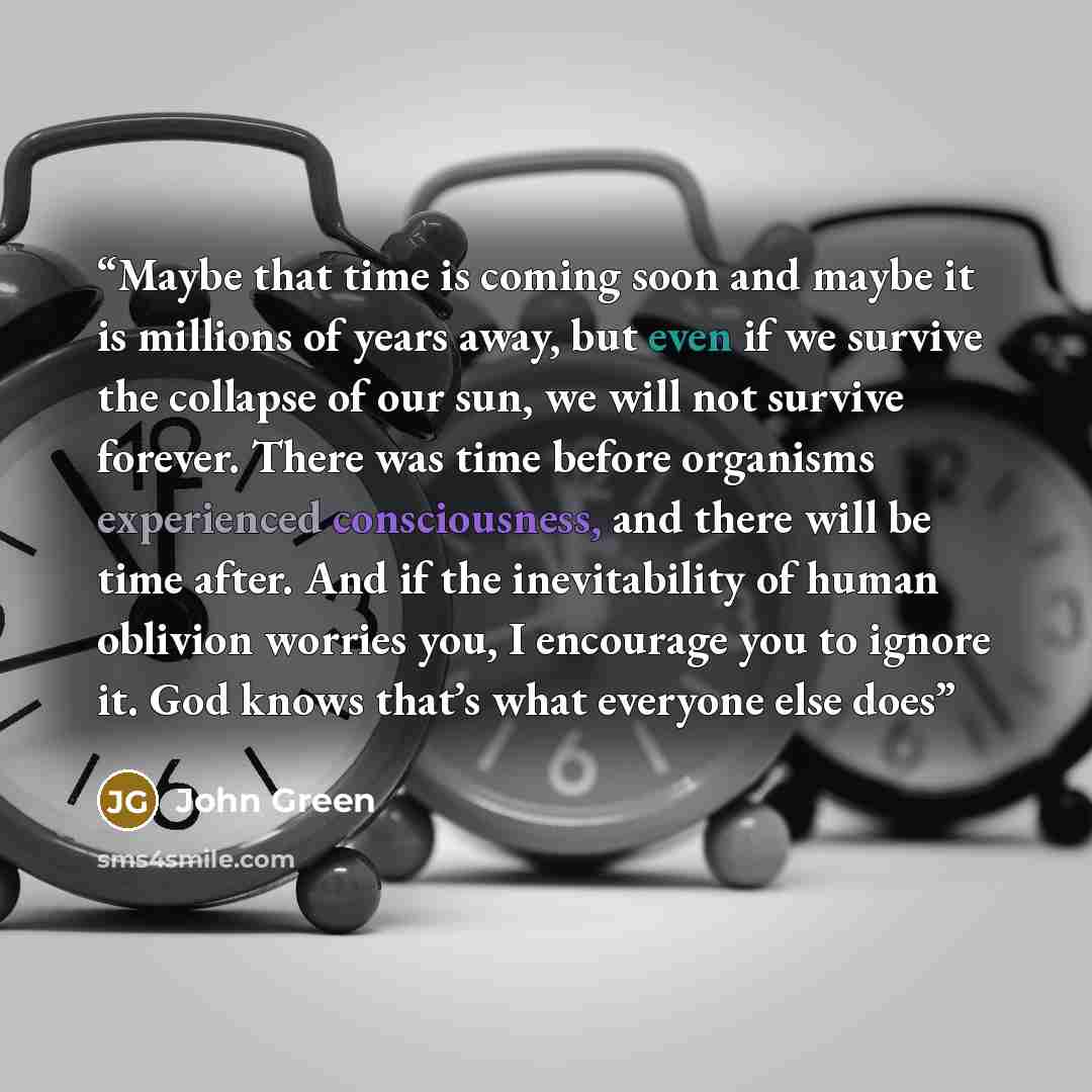 “Maybe that time is coming soon and maybe it is millions of years away, but even if we survive the collapse of our sun, we will not survive forever. There was time before organisms experienced consciousness, and there will be time after. And if the inevitability of human oblivion worries you, I…” quote by John Green