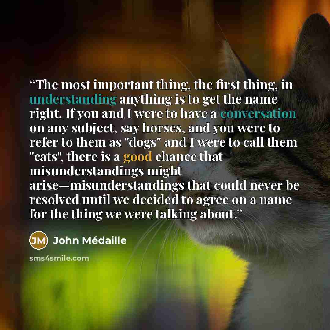 “The most important thing, the first thing, in understanding anything is to get the name right. If you and I were to have a conversation on any subject, say horses, and you were to refer to them as "dogs" and I were to call them "cats", there is a good chance that misunderstandings might…” quote by John Médaille