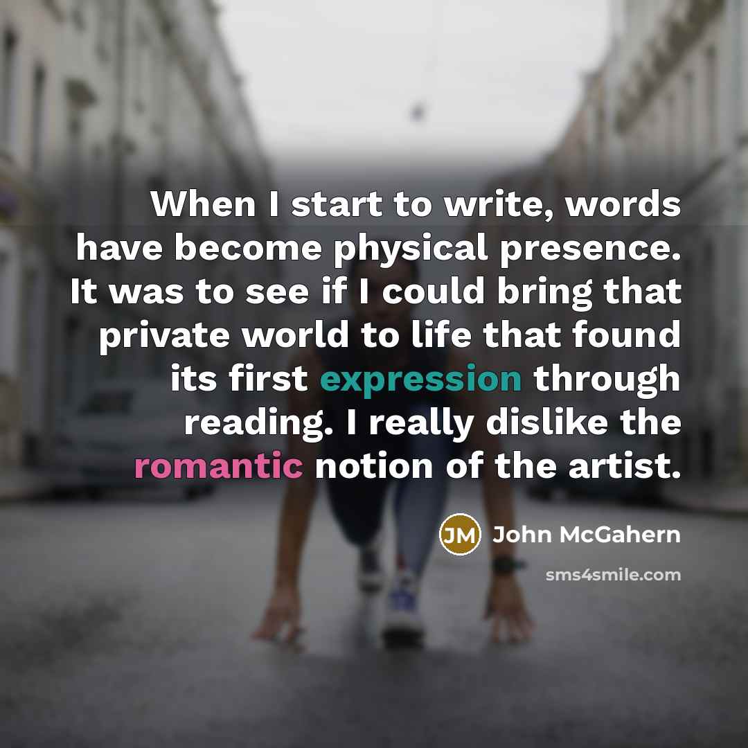 “When I start to write, words have become physical presence. It was to see if I could bring that private world to life that found its first expression through reading. I really dislike the romantic notion of the artist.” quote by John McGahern