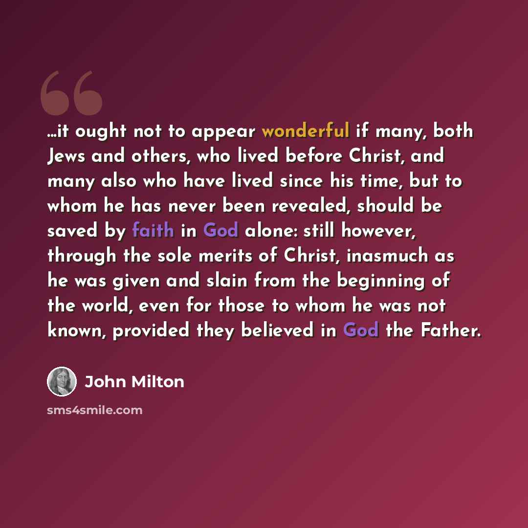 “...it ought not to appear wonderful if many, both Jews and others, who lived before Christ, and many also who have lived since his time, but to whom he has never been revealed, should be saved by faith in God alone: still however, through the sole merits of Christ, inasmuch as he was given and…” quote by John Milton
