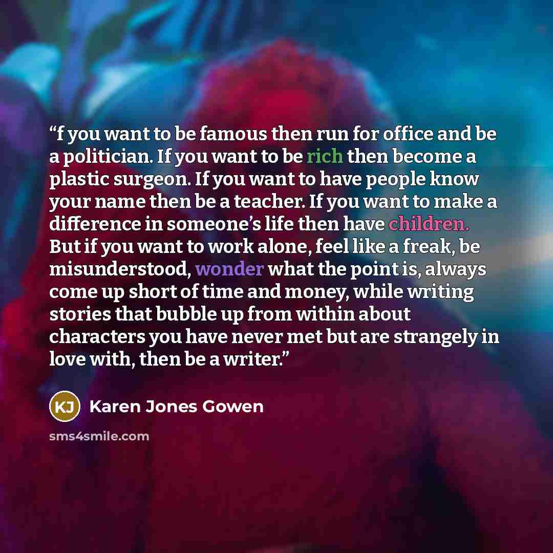 “f you want to be famous then run for office and be a politician. If you want to be rich then become a plastic surgeon. If you want to have people know your name then be a teacher. If you want to make a difference in someone’s life then have children. But if you want to work alone, feel like a…” quote by Karen Jones Gowen
