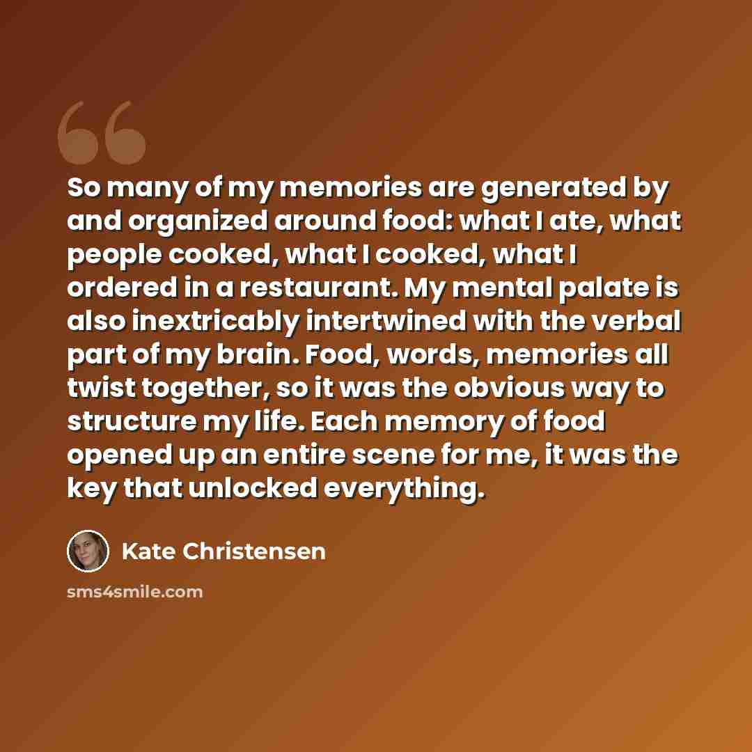 “So many of my memories are generated by and organized around food: what I ate, what people cooked, what I cooked, what I ordered in a restaurant. My mental palate is also inextricably intertwined with the verbal part of my brain. Food, words, memories all twist together, so it was the obvious way…” quote by Kate Christensen