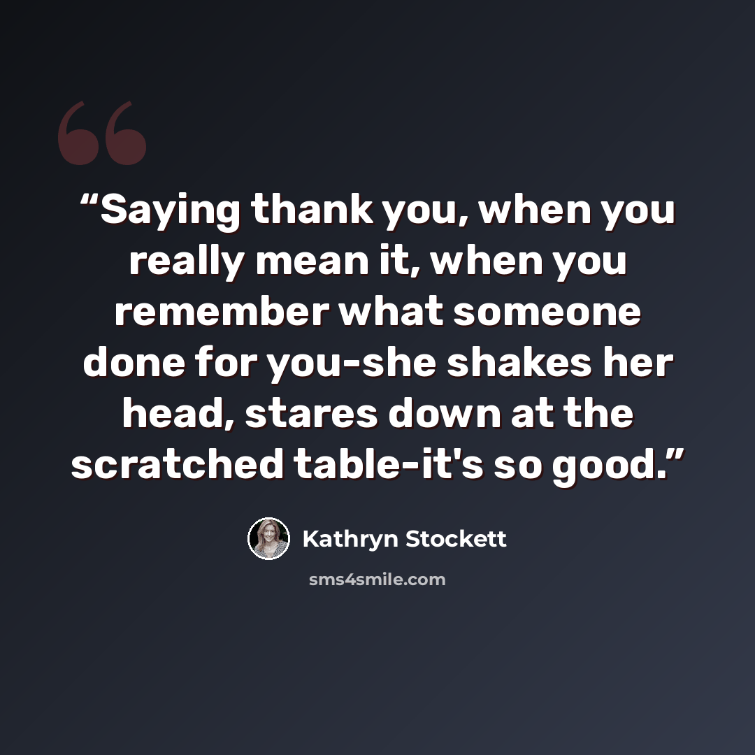 “Saying thank you, when you really mean it, when you remember what someone done for you-she shakes her head, stares down at the scratched table-it's so good.” quote by Kathryn Stockett