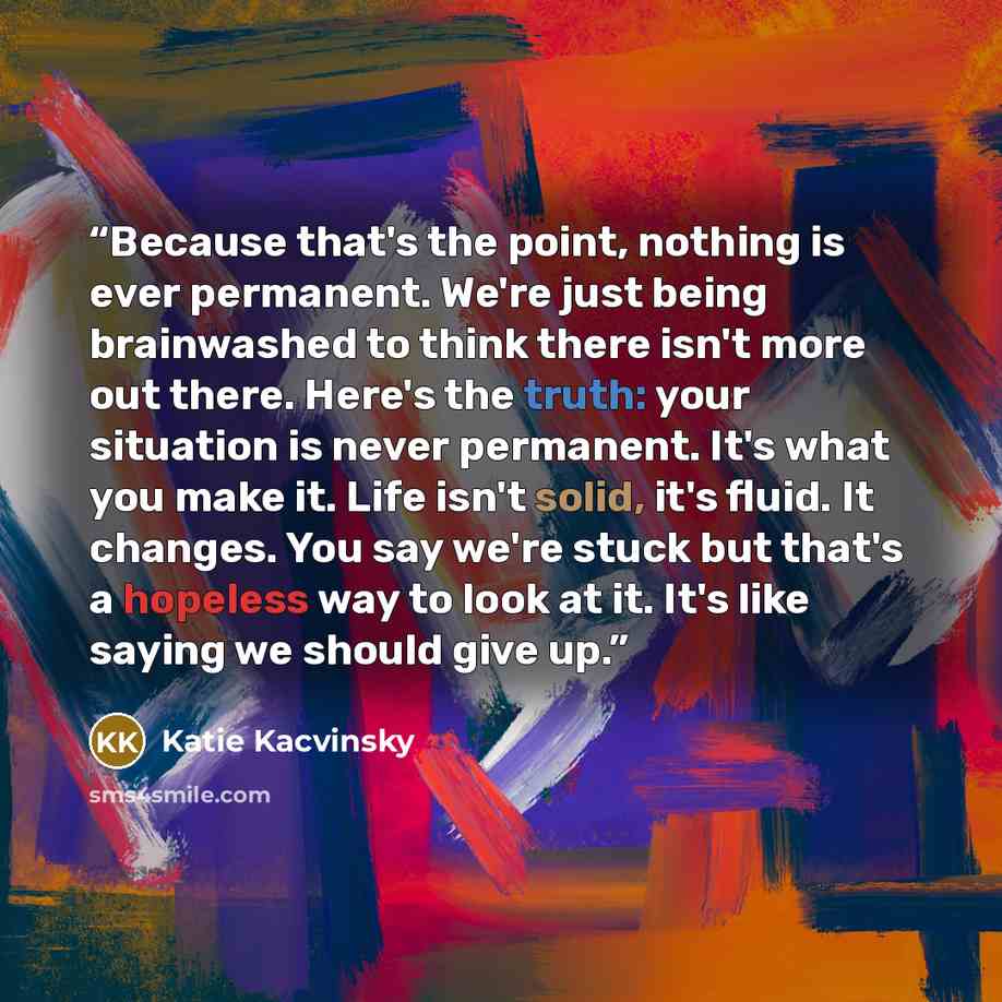 “Because that's the point, nothing is ever permanent. We're just being brainwashed to think there isn't more out there. Here's the truth: your situation is never permanent. It's what you make it. Life isn't solid, it's fluid. It changes. You say we're stuck but that's a hopeless way to look at it…” quote by Katie Kacvinsky