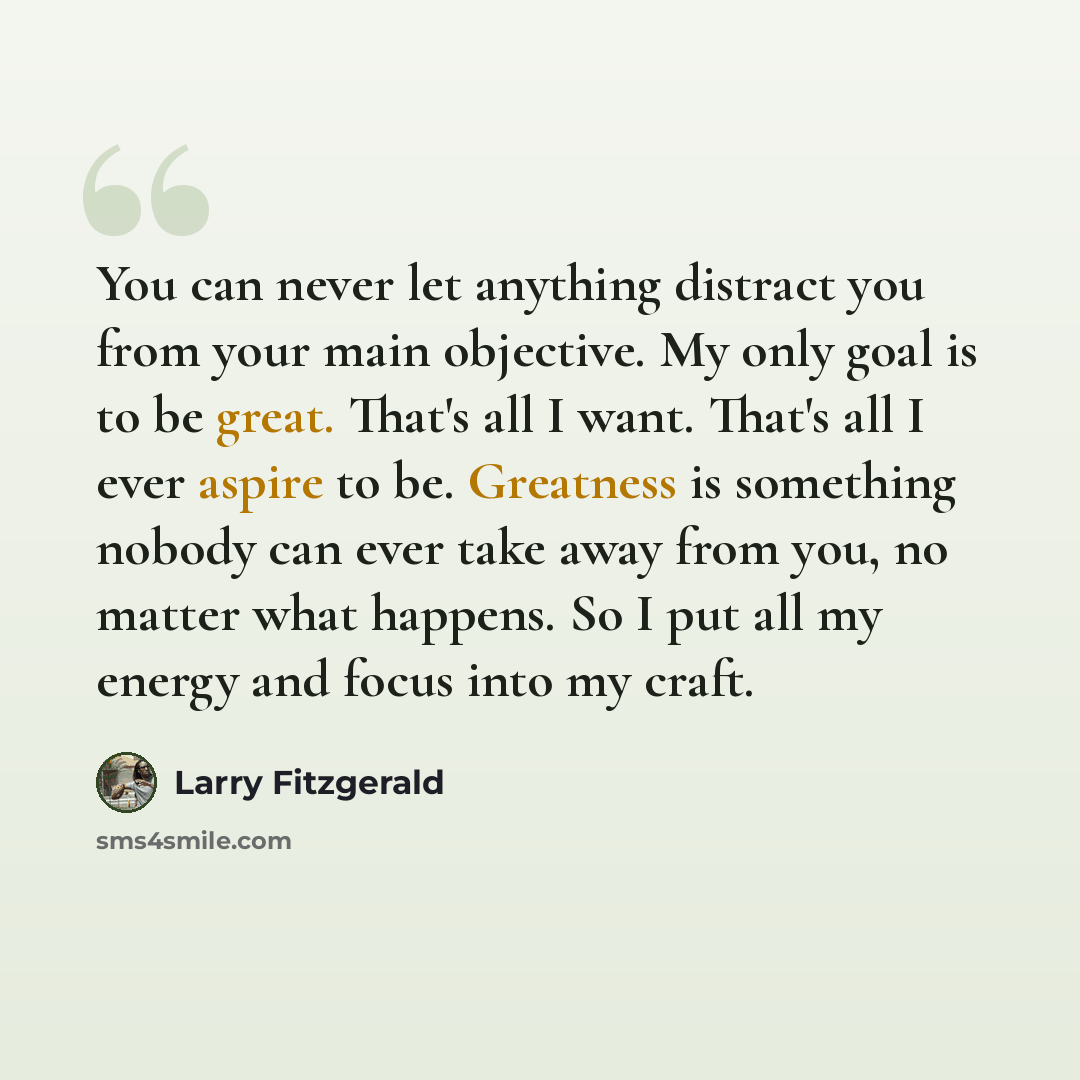 “You can never let anything distract you from your main objective. My only goal is to be great. That's all I want. That's all I ever aspire to be. Greatness is something nobody can ever take away from you, no matter what happens. So I put all my energy and focus into my craft.” quote by Larry Fitzgerald