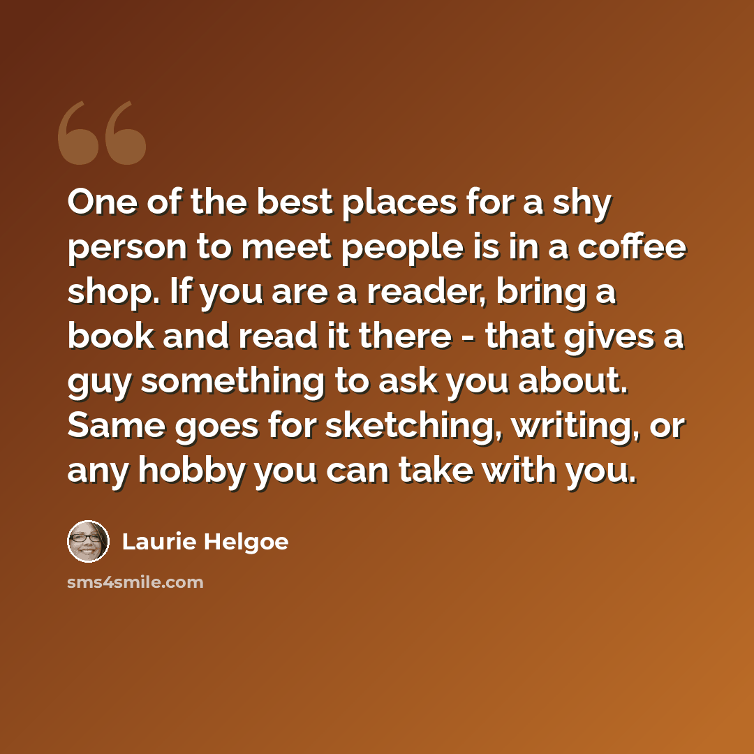 “One of the best places for a shy person to meet people is in a coffee shop. If you are a reader, bring a book and read it there - that gives a guy something to ask you about. Same goes for sketching, writing, or any hobby you can take with you.” quote by Laurie Helgoe
