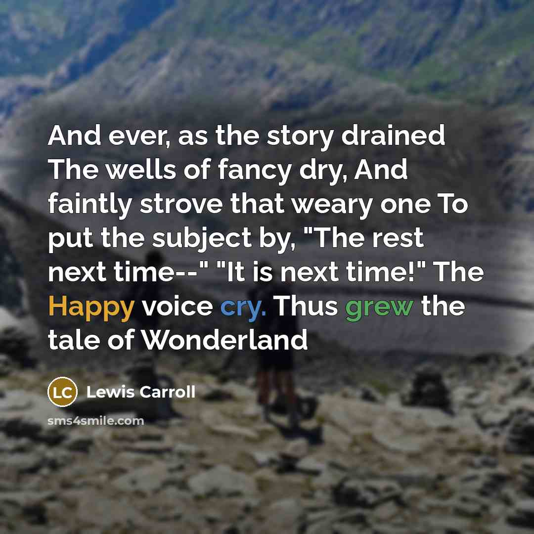 “And ever, as the story drained The wells of fancy dry, And faintly strove that weary one To put the subject by, "The rest next time--" "It is next time!" The Happy voice cry. Thus grew the tale of Wonderland” quote by Lewis Carroll