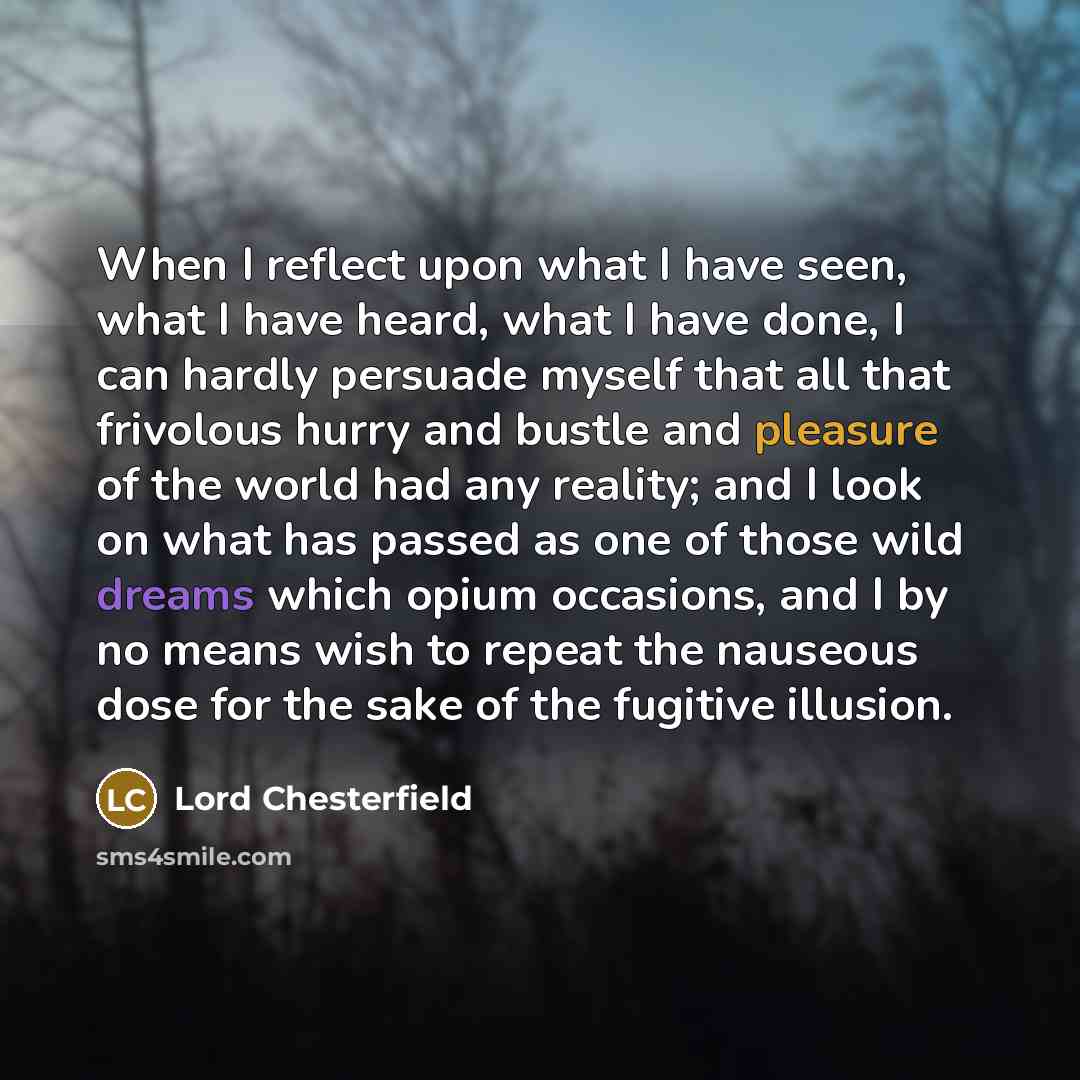 “When I reflect upon what I have seen, what I have heard, what I have done, I can hardly persuade myself that all that frivolous hurry and bustle and pleasure of the world had any reality; and I look on what has passed as one of those wild dreams which opium occasions, and I by no means wish to…” quote by Lord Chesterfield