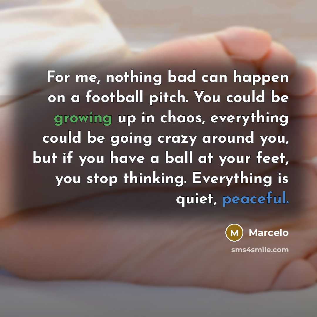 “For me, nothing bad can happen on a football pitch. You could be growing up in chaos, everything could be going crazy around you, but if you have a ball at your feet, you stop thinking. Everything is quiet, peaceful.” quote by Marcelo