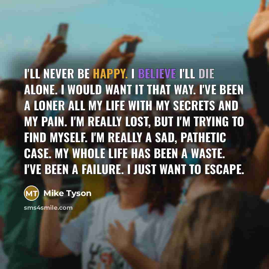 “I'll never be happy. I believe I'll die alone. I would want it that way. I've been a loner all my life with my secrets and my pain. I'm really lost, but I'm trying to find myself. I'm really a sad, pathetic case. My whole life has been a waste. I've been a failure. I just want to escape.” quote by Mike Tyson