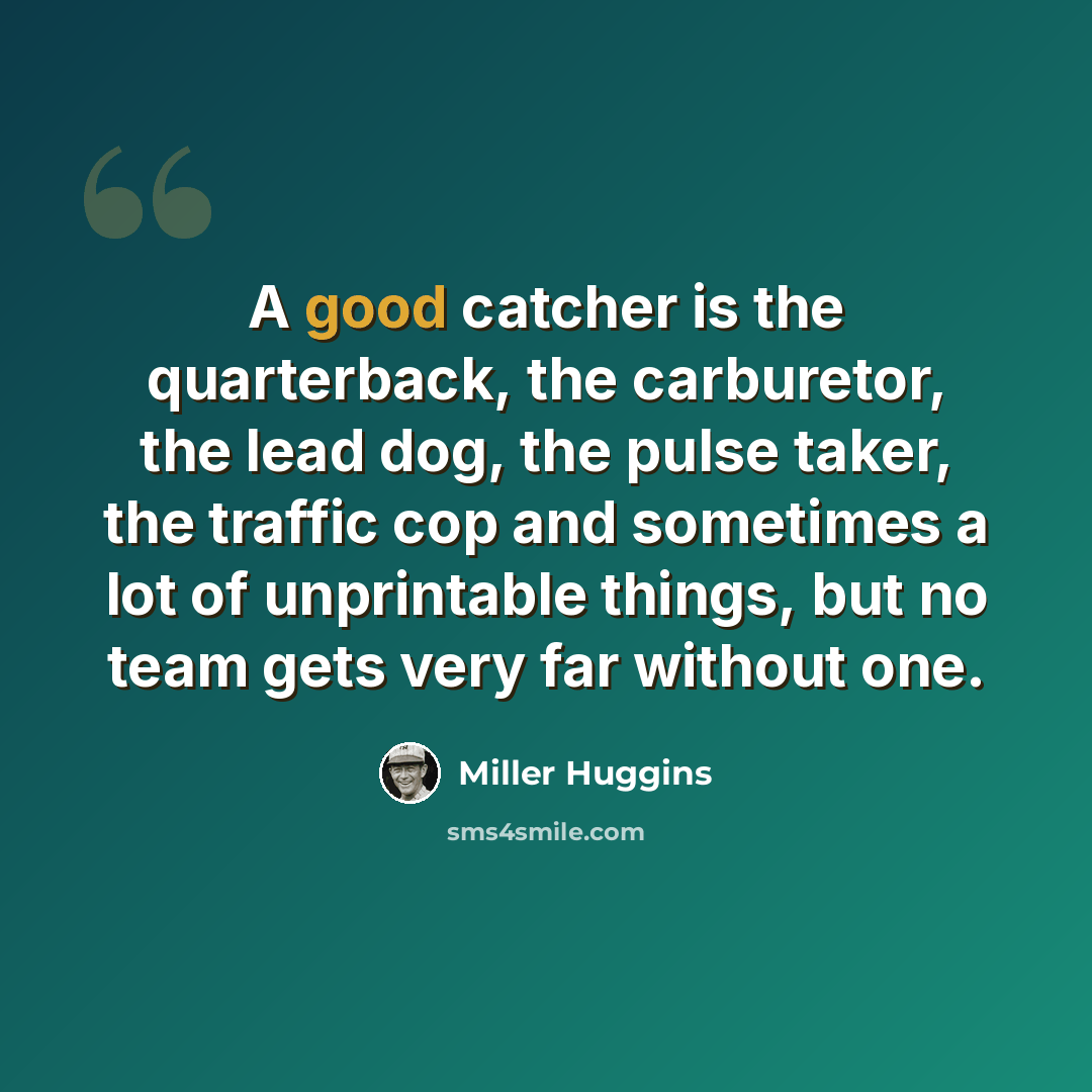 “A good catcher is the quarterback, the carburetor, the lead dog, the pulse taker, the traffic cop and sometimes a lot of unprintable things, but no team gets very far without one.” quote by Miller Huggins