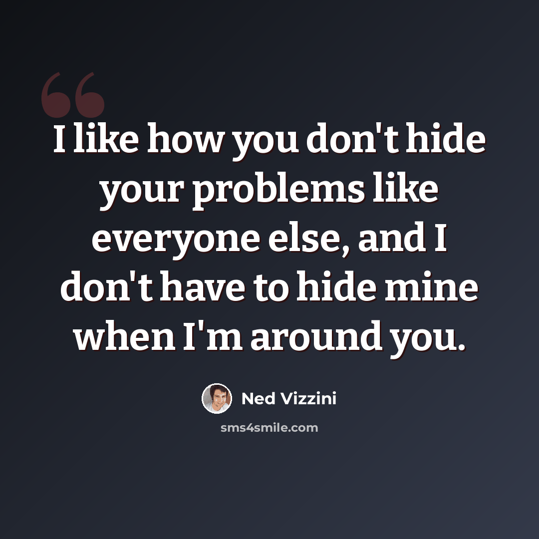 “I like how you don't hide your problems like everyone else, and I don't have to hide mine when I'm around you.” quote by Ned Vizzini
