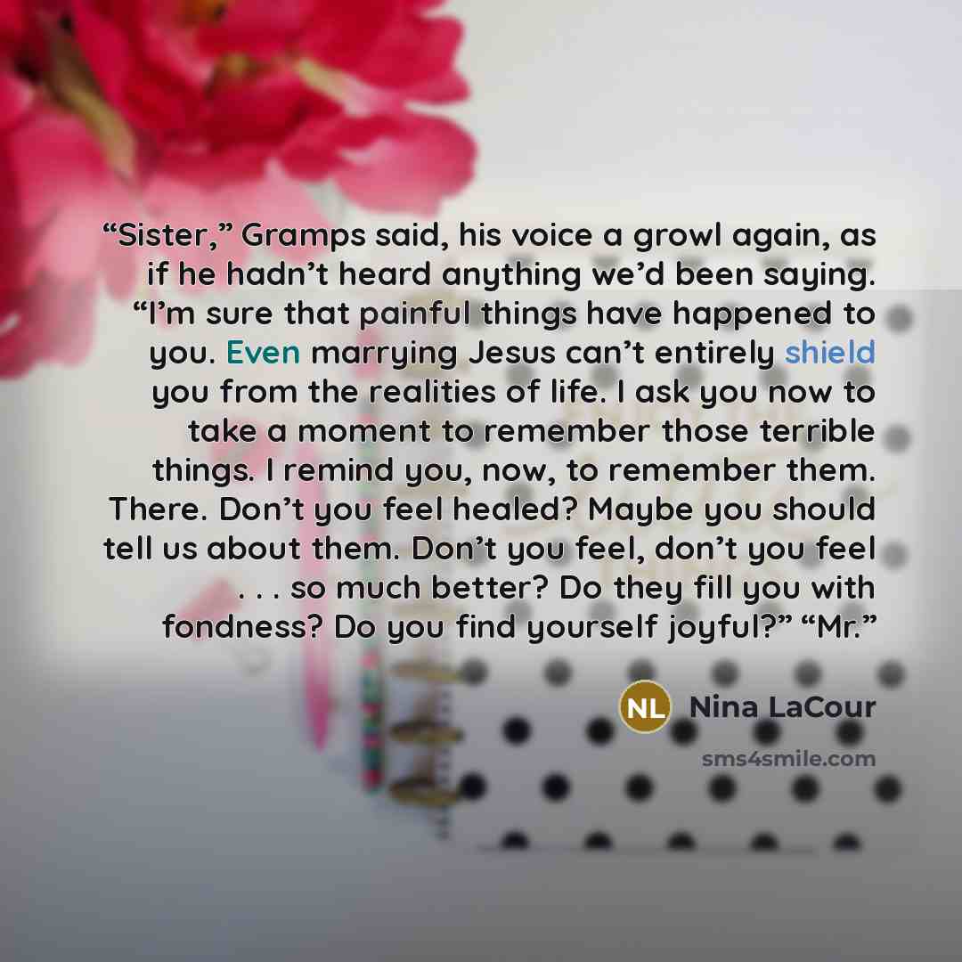 “Sister,” Gramps said, his voice a growl again, as if he hadn’t heard anything we’d been saying. “I’m sure that painful things have happened to you. Even marrying Jesus can’t entirely shield you from the realities of life. I ask you now to take a moment to remember those terrible things. I remind…” quote by Nina LaCour