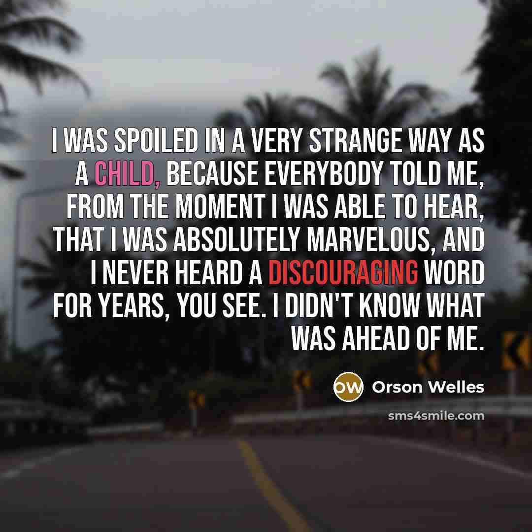 “I was spoiled in a very strange way as a child, because everybody told me, from the moment I was able to hear, that I was absolutely marvelous, and I never heard a discouraging word for years, you see. I didn't know what was ahead of me.” quote by Orson Welles
