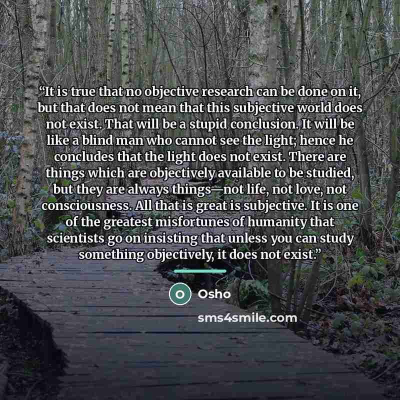 “It is true that no objective research can be done on it, but that does not mean that this subjective world does not exist. That will be a stupid conclusion. It will be like a blind man who cannot see the light; hence he concludes that the light does not exist. There are things which are…” quote by Osho