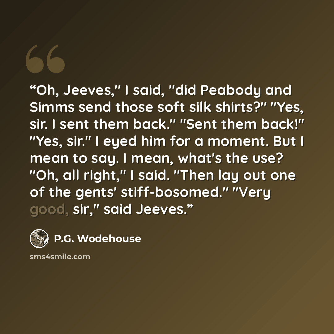 “Oh, Jeeves," I said, "did Peabody and Simms send those soft silk shirts?" "Yes, sir. I sent them back." "Sent them back!" "Yes, sir." I eyed him for a moment. But I mean to say. I mean, what's the use? "Oh, all right," I said. "Then lay out one of the gents' stiff-bosomed." "Very good, sir," said…” quote by P.G. Wodehouse