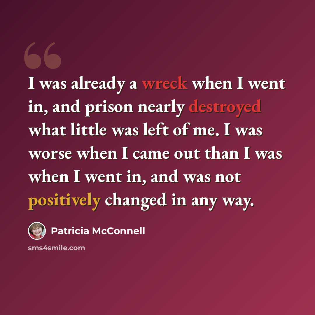 “I was already a wreck when I went in, and prison nearly destroyed what little was left of me. I was worse when I came out than I was when I went in, and was not positively changed in any way.” quote by Patricia McConnell