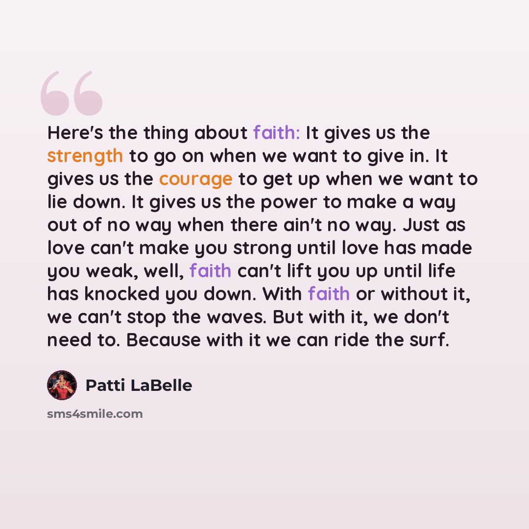 “Here's the thing about faith: It gives us the strength to go on when we want to give in. It gives us the courage to get up when we want to lie down. It gives us the power to make a way out of no way when there ain't no way. Just as love can't make you strong until love has made you weak, well…” quote by Patti LaBelle