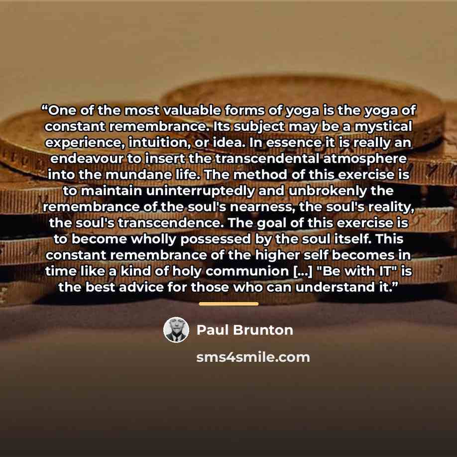“One of the most valuable forms of yoga is the yoga of constant remembrance. Its subject may be a mystical experience, intuition, or idea. In essence it is really an endeavour to insert the transcendental atmosphere into the mundane life. The method of this exercise is to maintain uninterruptedly…” quote by Paul Brunton