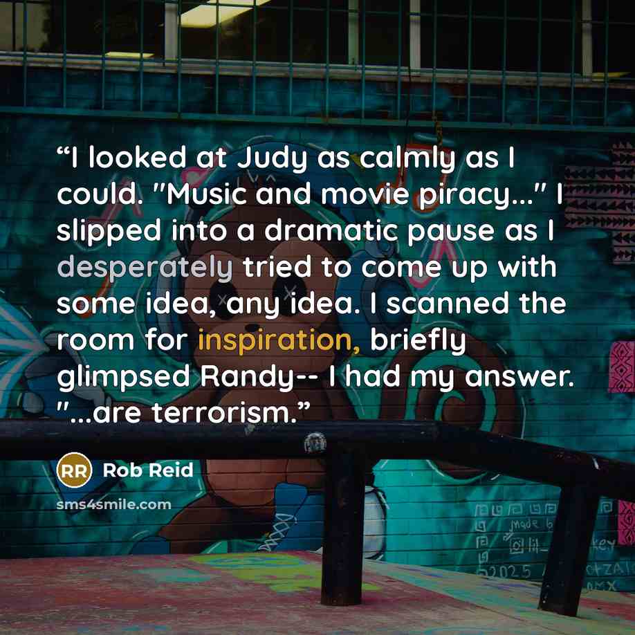 “I looked at Judy as calmly as I could. "Music and movie piracy..." I slipped into a dramatic pause as I desperately tried to come up with some idea, any idea. I scanned the room for inspiration, briefly glimpsed Randy-- I had my answer. "...are terrorism.” quote by Rob Reid