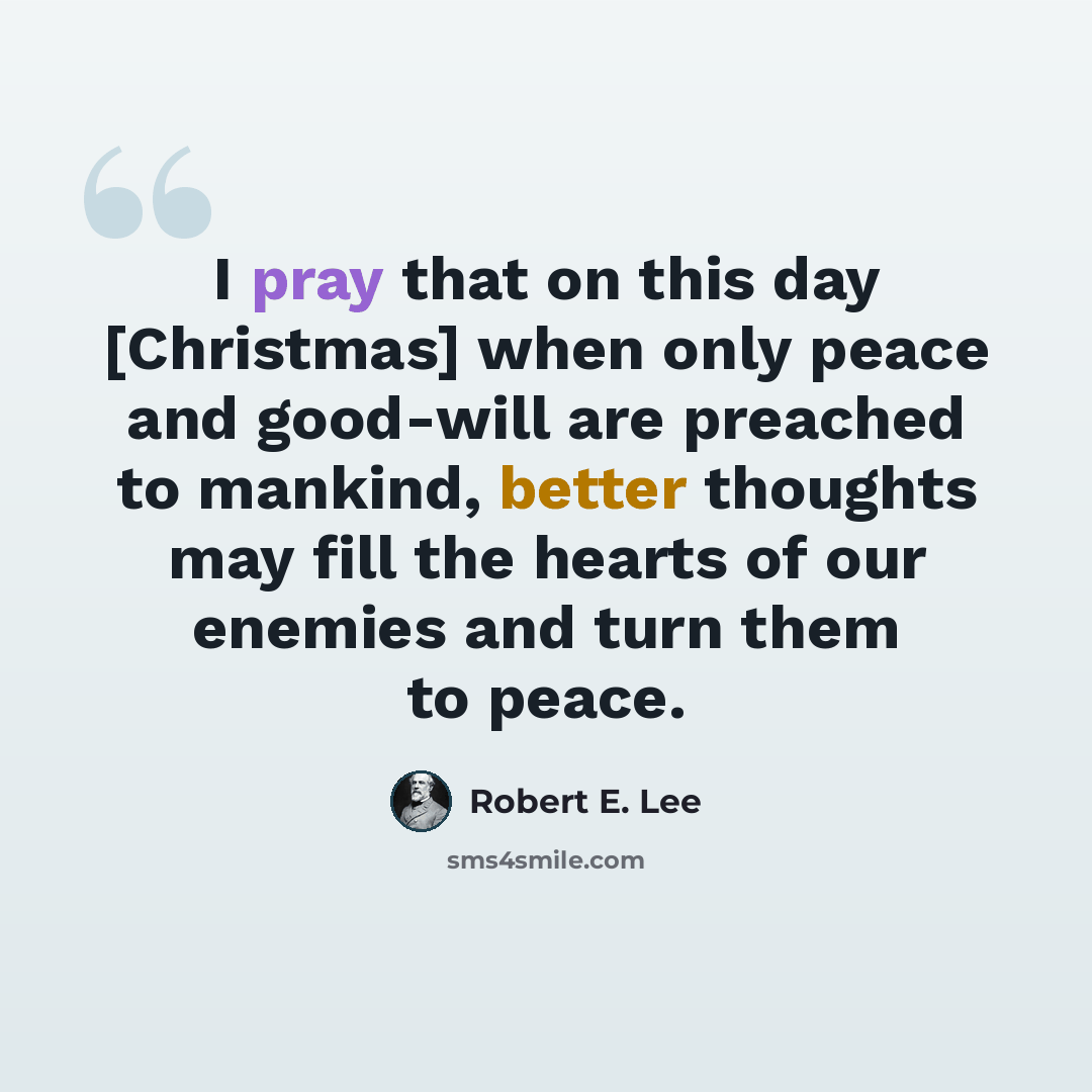 “I pray that on this day [Christmas] when only peace and good-will are preached to mankind, better thoughts may fill the hearts of our enemies and turn them to peace.” quote by Robert E. Lee