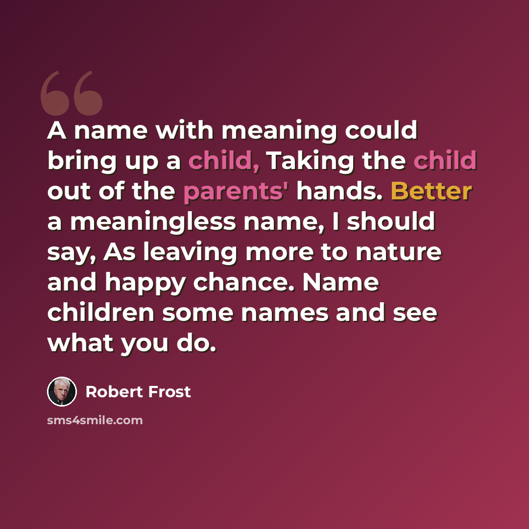 “A name with meaning could bring up a child, Taking the child out of the parents' hands. Better a meaningless name, I should say, As leaving more to nature and happy chance. Name children some names and see what you do.” quote by Robert Frost
