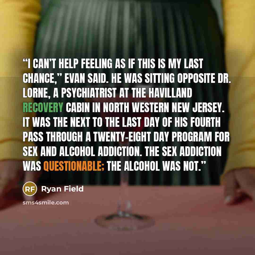 “I can’t help feeling as if this is my last chance,” Evan said. He was sitting opposite Dr. Lorne, a psychiatrist at the Havilland Recovery Cabin in north western New Jersey. It was the next to the last day of his fourth pass through a twenty-eight day program for sex and alcohol addiction. The sex…” quote by Ryan Field