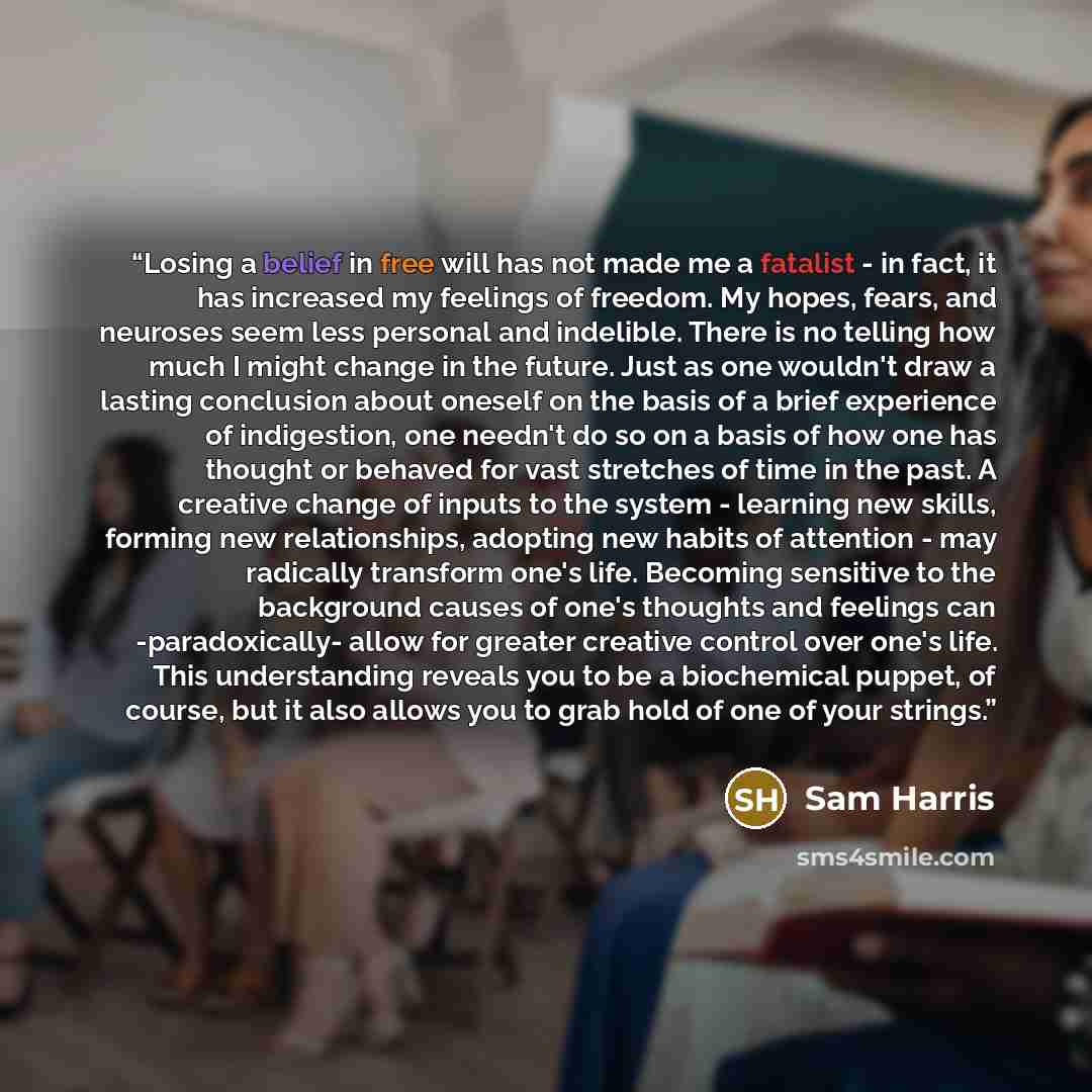 “Losing a belief in free will has not made me a fatalist - in fact, it has increased my feelings of freedom. My hopes, fears, and neuroses seem less personal and indelible. There is no telling how much I might change in the future. Just as one wouldn't draw a lasting conclusion about oneself on the…” quote by Sam Harris