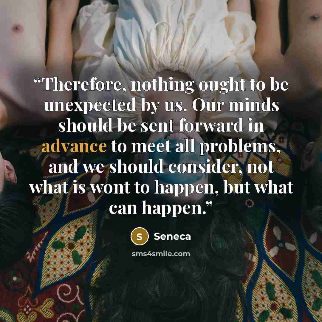 “Therefore, nothing ought to be unexpected by us. Our minds should be sent forward in advance to meet all problems, and we should consider, not what is wont to happen, but what can happen.” quote by Seneca