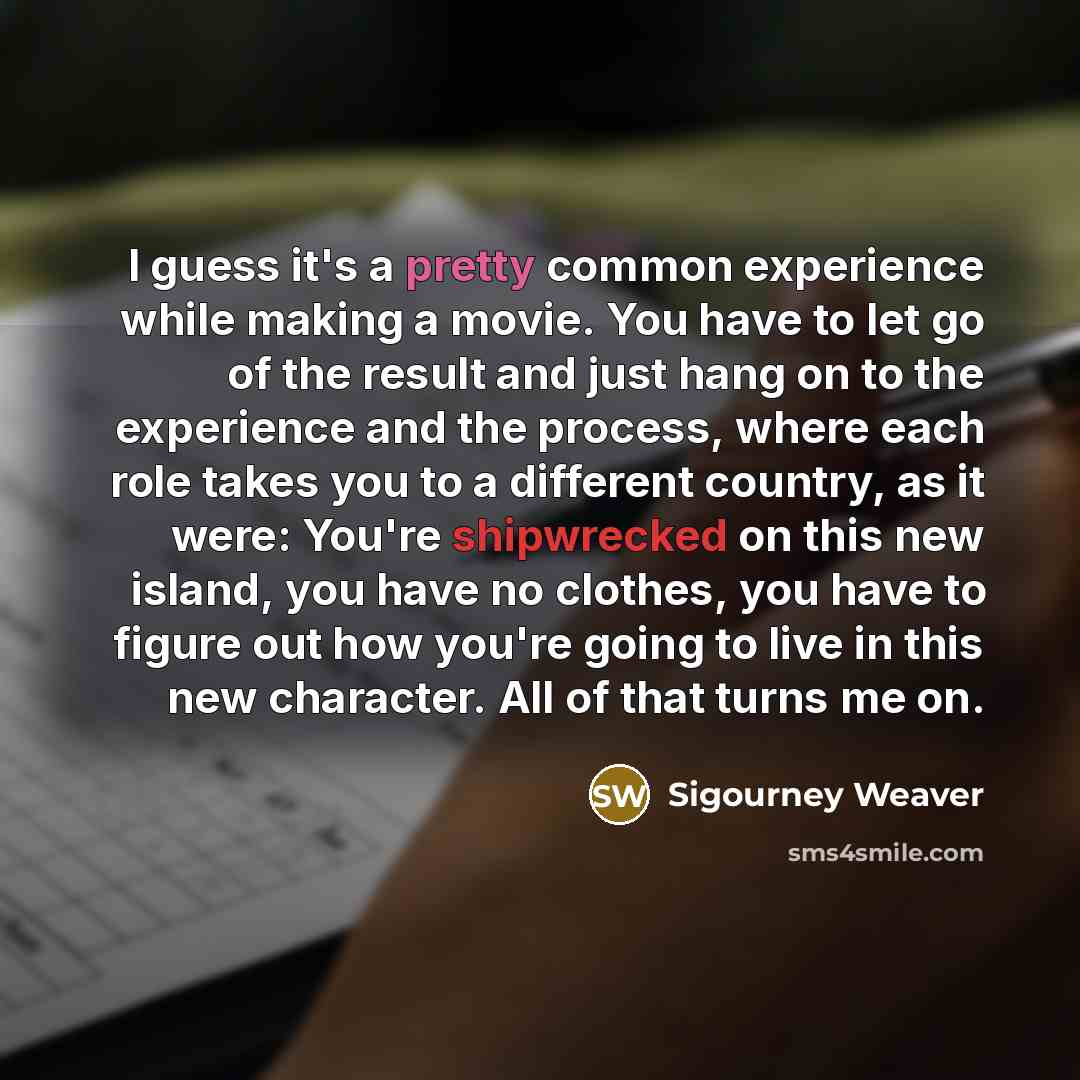 “I guess it's a pretty common experience while making a movie. You have to let go of the result and just hang on to the experience and the process, where each role takes you to a different country, as it were: You're shipwrecked on this new island, you have no clothes, you have to figure out how…” quote by Sigourney Weaver