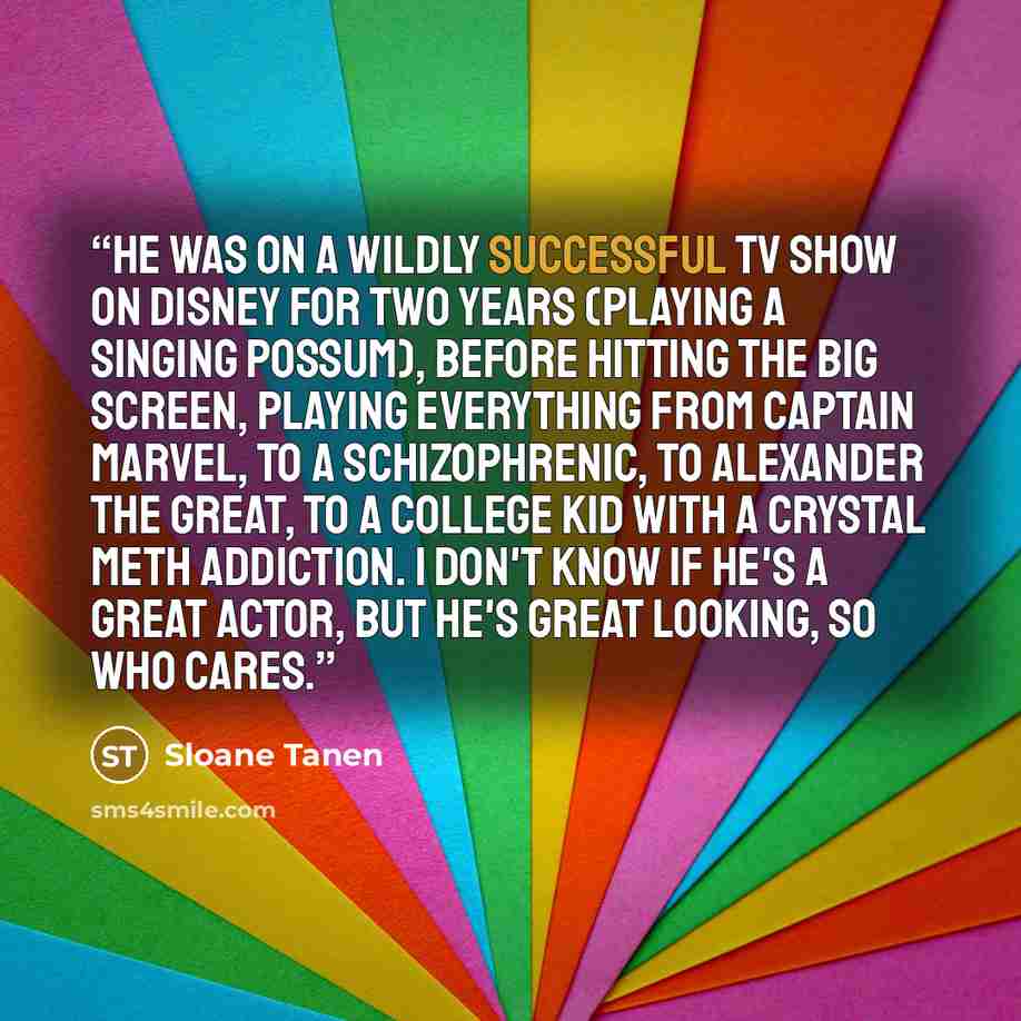 “He was on a wildly successful TV show on Disney for two years (playing a singing possum), before hitting the big screen, playing everything from Captain Marvel, to a schizophrenic, to Alexander the Great, to a college kid with a crystal meth addiction. I don't know if he's a great actor, but he's…” quote by Sloane Tanen