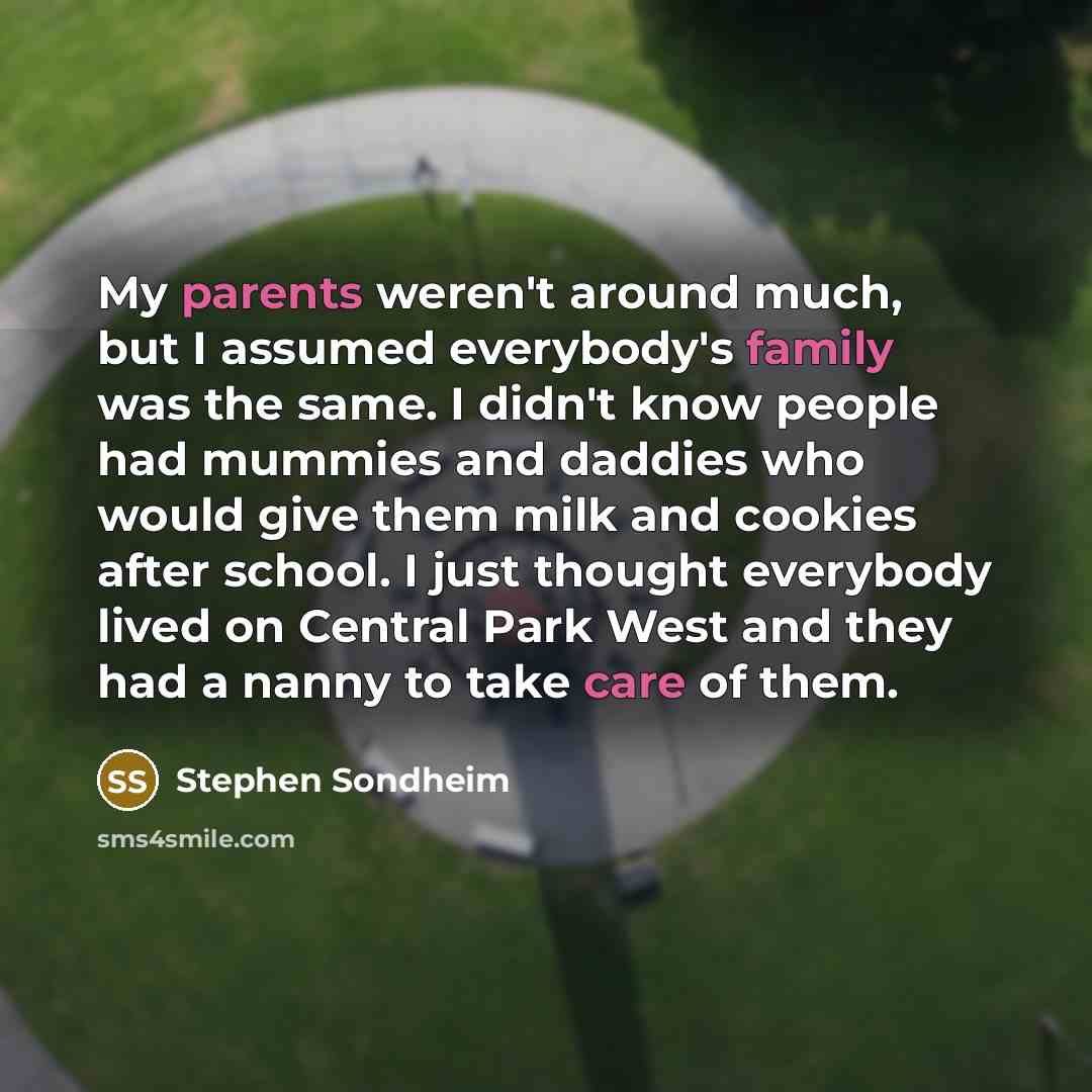 “My parents weren't around much, but I assumed everybody's family was the same. I didn't know people had mummies and daddies who would give them milk and cookies after school. I just thought everybody lived on Central Park West and they had a nanny to take care of them.” quote by Stephen Sondheim