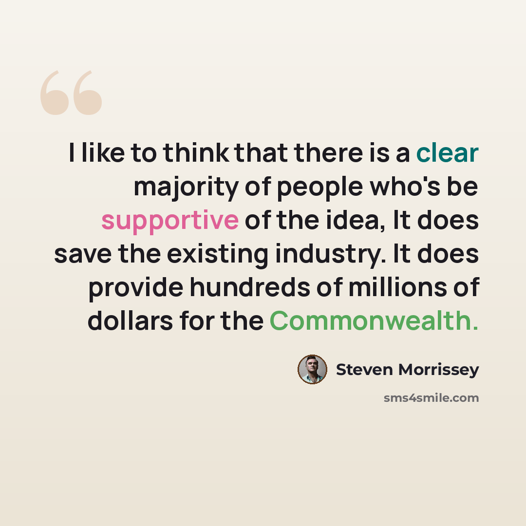 “I like to think that there is a clear majority of people who's be supportive of the idea, It does save the existing industry. It does provide hundreds of millions of dollars for the Commonwealth.” quote by Steven Morrissey