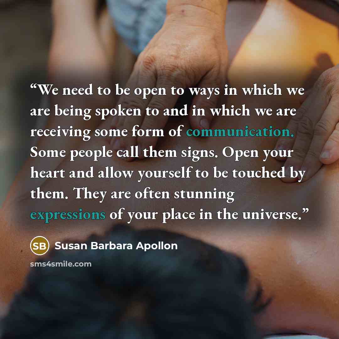 “We need to be open to ways in which we are being spoken to and in which we are receiving some form of communication. Some people call them signs. Open your heart and allow yourself to be touched by them. They are often stunning expressions of your place in the universe.” quote by Susan Barbara Apollon
