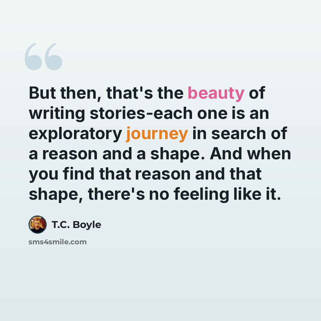 “But then, that's the beauty of writing stories-each one is an exploratory journey in search of a reason and a shape. And when you find that reason and that shape, there's no feeling like it.” quote by T.C. Boyle