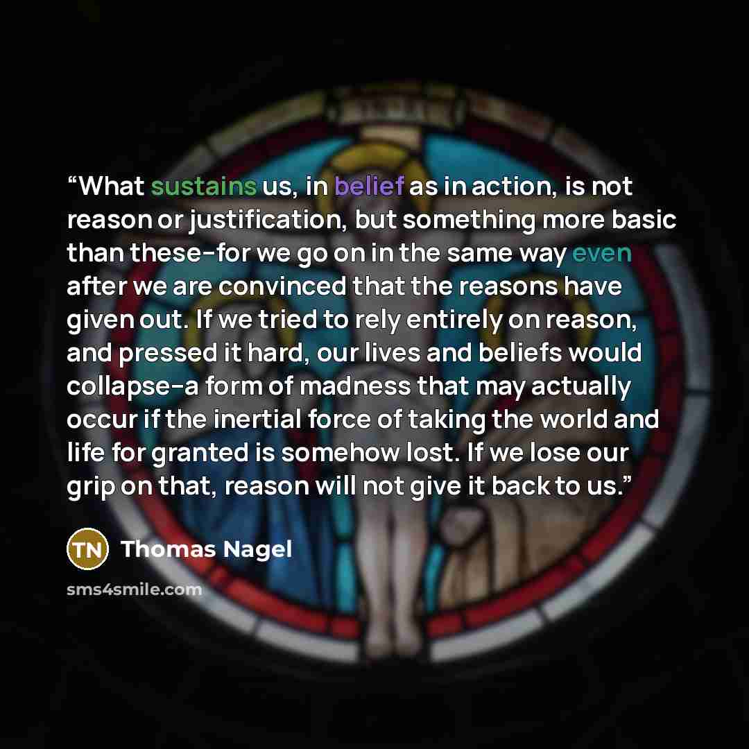 “What sustains us, in belief as in action, is not reason or justification, but something more basic than these--for we go on in the same way even after we are convinced that the reasons have given out. If we tried to rely entirely on reason, and pressed it hard, our lives and beliefs would…” quote by Thomas Nagel
