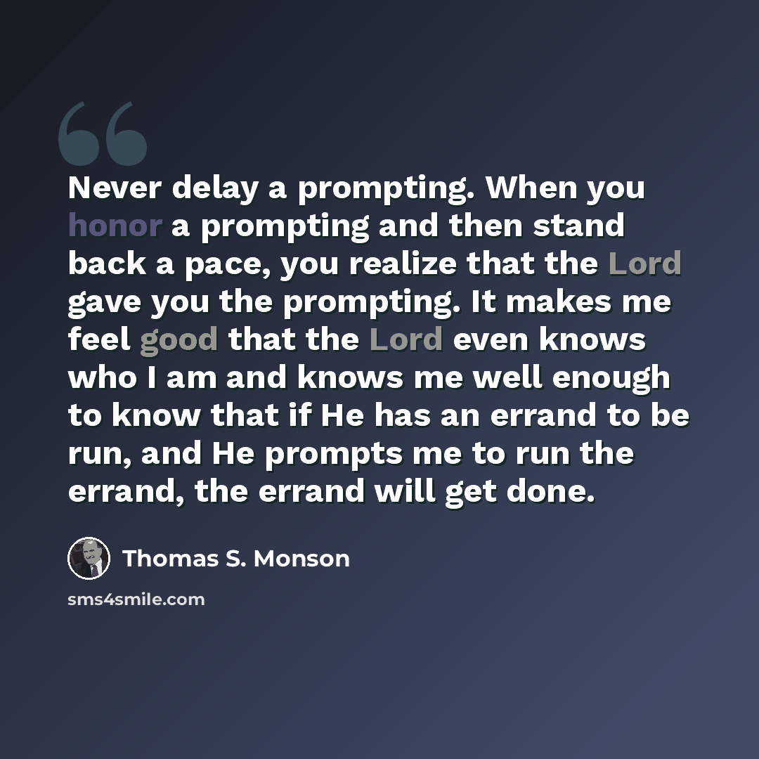 “Never delay a prompting. When you honor a prompting and then stand back a pace, you realize that the Lord gave you the prompting. It makes me feel good that the Lord even knows who I am and knows me well enough to know that if He has an errand to be run, and He prompts me to run the errand, the…” quote by Thomas S. Monson