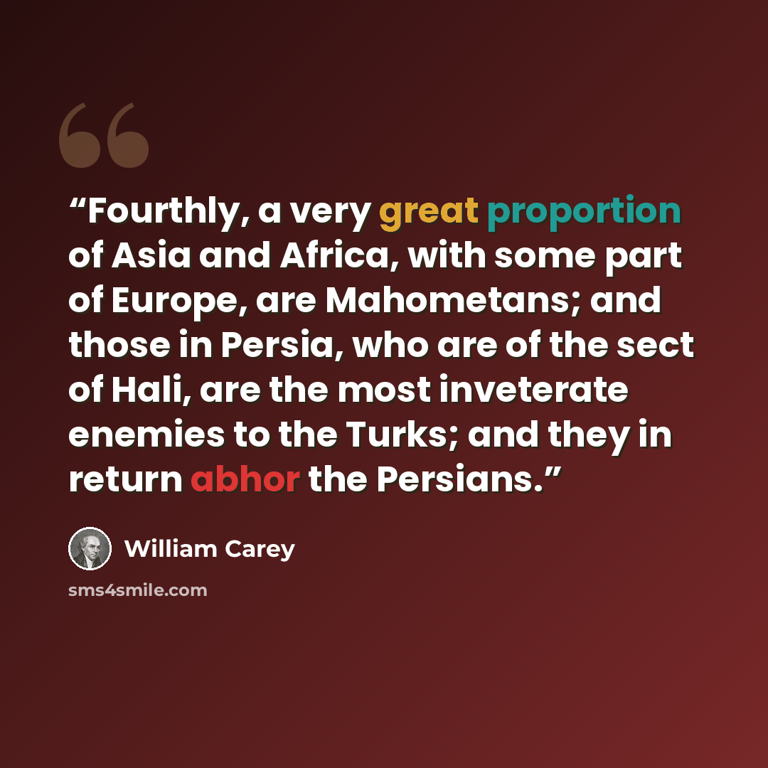 “Fourthly, a very great proportion of Asia and Africa, with some part of Europe, are Mahometans; and those in Persia, who are of the sect of Hali, are the most inveterate enemies to the Turks; and they in return abhor the Persians.” quote by William Carey